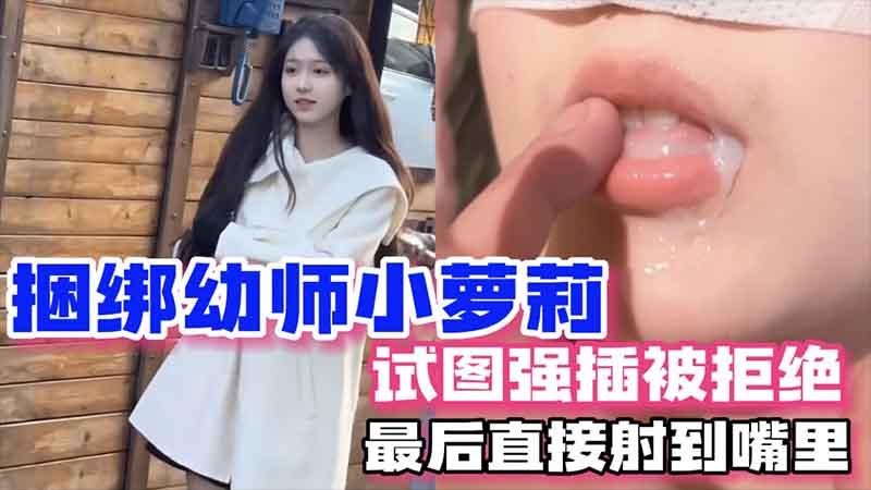 捆绑幼师小萝莉，试图强插被拒绝，最后直接射到嘴里【女生喷白浆视频】