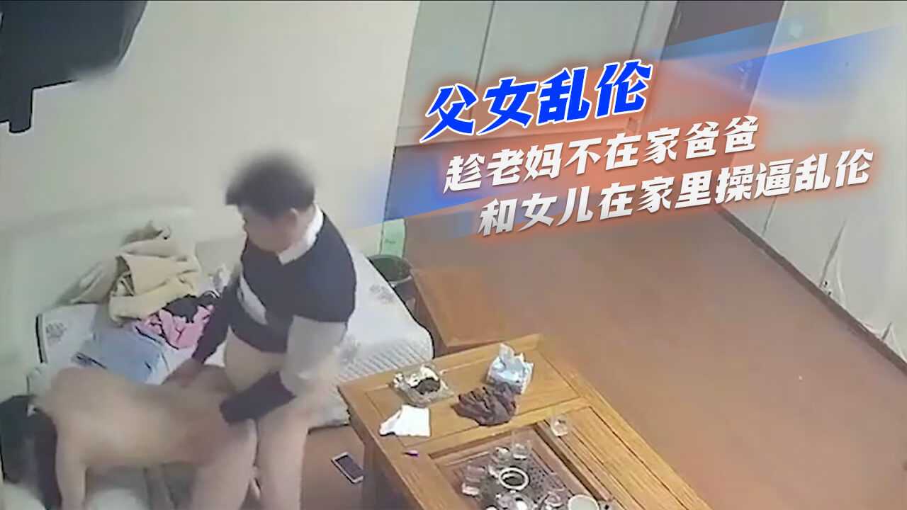 父女乱伦-趁老妈不在家爸爸和女儿在家里操逼乱伦-avr