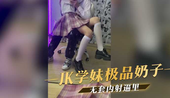 (四区)JK学妹极品奶子,无套内射逼里