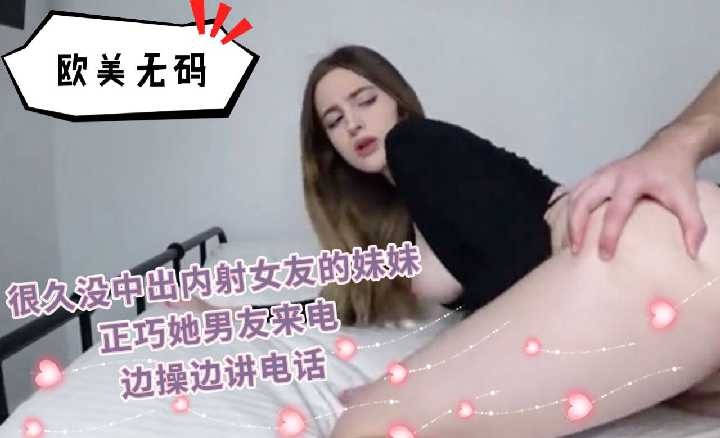 很久沒中出內射女友的妹妹邊操變講電話